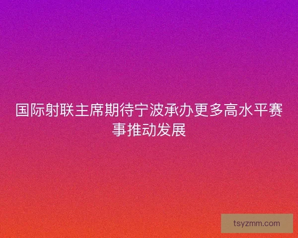 国际射联主席期待宁波承办更多高水平赛事推动发展