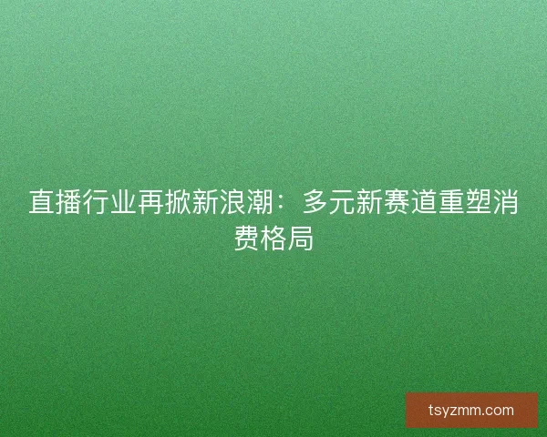 直播行业再掀新浪潮：多元新赛道重塑消费格局