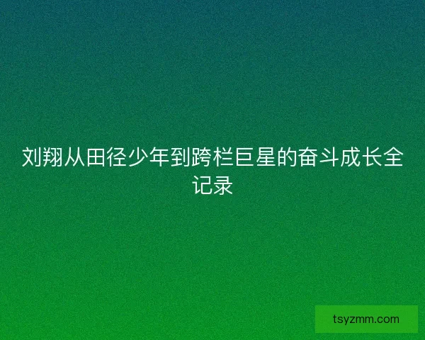 刘翔从田径少年到跨栏巨星的奋斗成长全记录
