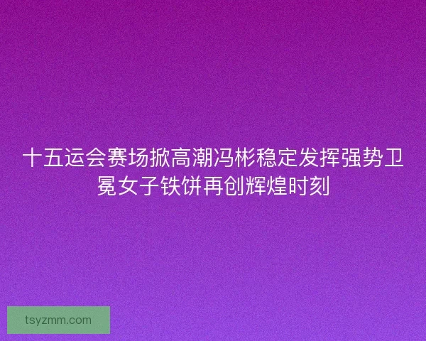 十五运会赛场掀高潮冯彬稳定发挥强势卫冕女子铁饼再创辉煌时刻