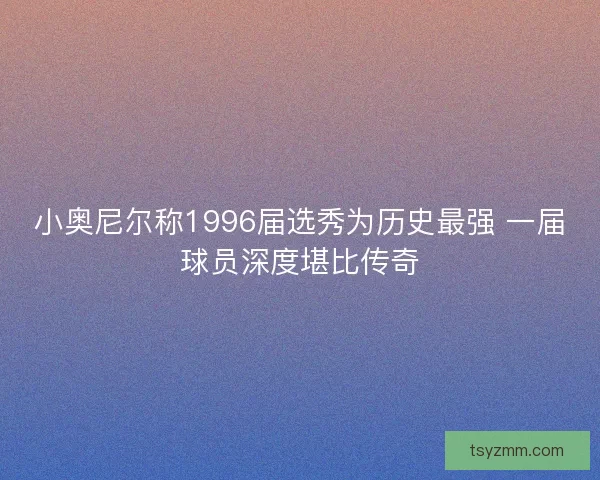 小奥尼尔称1996届选秀为历史最强 一届球员深度堪比传奇