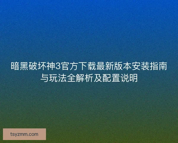 暗黑破坏神3官方下载最新版本安装指南与玩法全解析及配置说明
