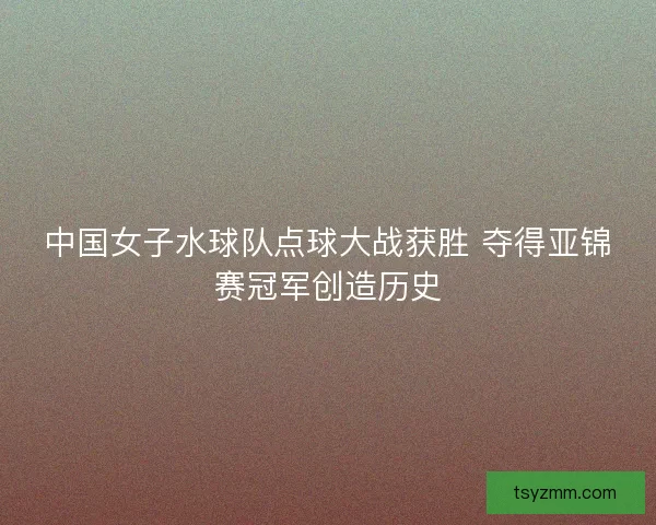 中国女子水球队点球大战获胜 夺得亚锦赛冠军创造历史